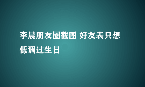 李晨朋友圈截图 好友表只想低调过生日