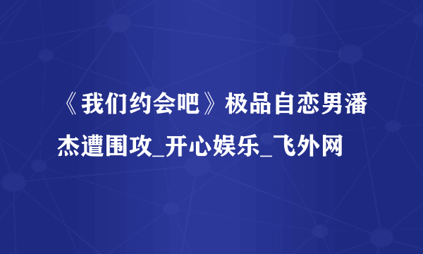 《我们约会吧》极品自恋男潘杰遭围攻_开心娱乐_飞外网