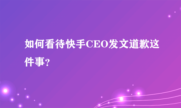 如何看待快手CEO发文道歉这件事？