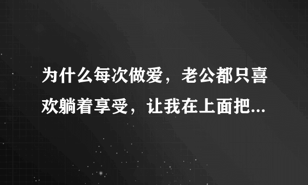 为什么每次做爱，老公都只喜欢躺着享受，让我在上面把他服伺舒服，如果我累了，他也不配合，就不做了。他长