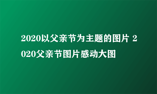 2020以父亲节为主题的图片 2020父亲节图片感动大图