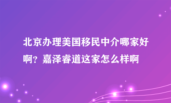 北京办理美国移民中介哪家好啊？嘉泽睿道这家怎么样啊