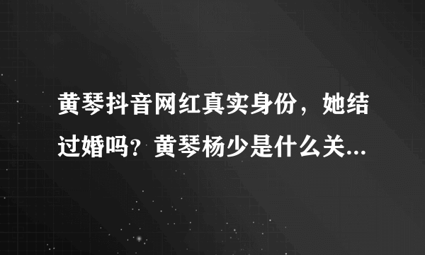 黄琴抖音网红真实身份，她结过婚吗？黄琴杨少是什么关系_飞外网