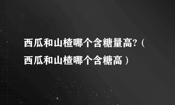 西瓜和山楂哪个含糖量高?（西瓜和山楂哪个含糖高）