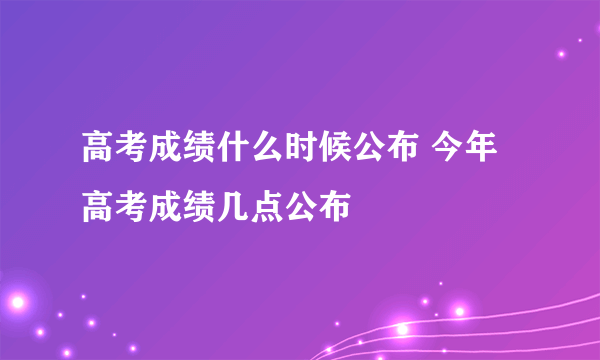 高考成绩什么时候公布 今年高考成绩几点公布