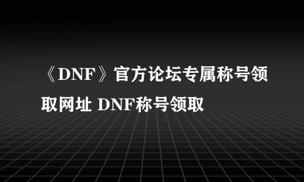 《DNF》官方论坛专属称号领取网址 DNF称号领取