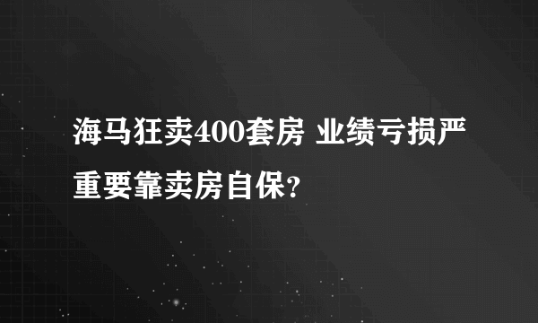 海马狂卖400套房 业绩亏损严重要靠卖房自保？