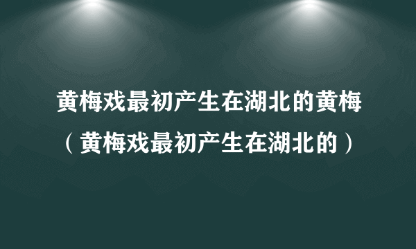 黄梅戏最初产生在湖北的黄梅（黄梅戏最初产生在湖北的）