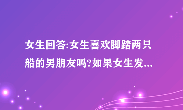 女生回答:女生喜欢脚踏两只船的男朋友吗?如果女生发现了她们会怎么办?