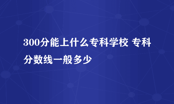 300分能上什么专科学校 专科分数线一般多少