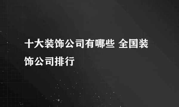 十大装饰公司有哪些 全国装饰公司排行