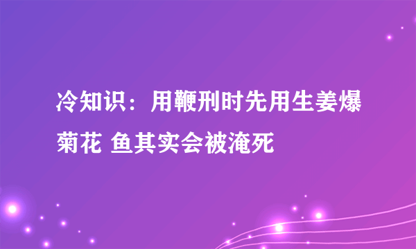 冷知识：用鞭刑时先用生姜爆菊花 鱼其实会被淹死