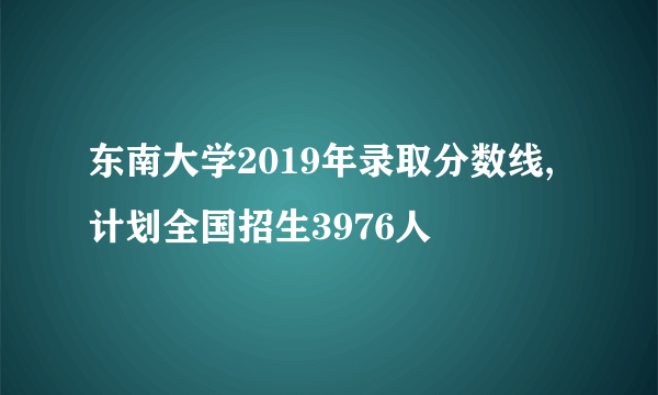 东南大学2019年录取分数线,计划全国招生3976人