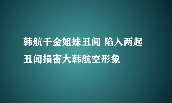 韩航千金姐妹丑闻 陷入两起丑闻损害大韩航空形象