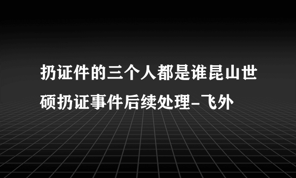 扔证件的三个人都是谁昆山世硕扔证事件后续处理-飞外