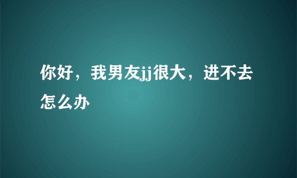 你好，我男友jj很大，进不去怎么办 