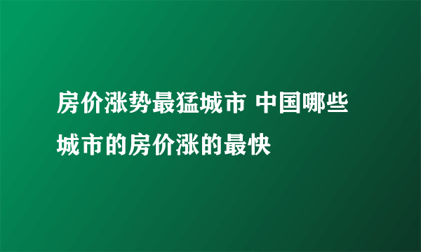 房价涨势最猛城市 中国哪些城市的房价涨的最快