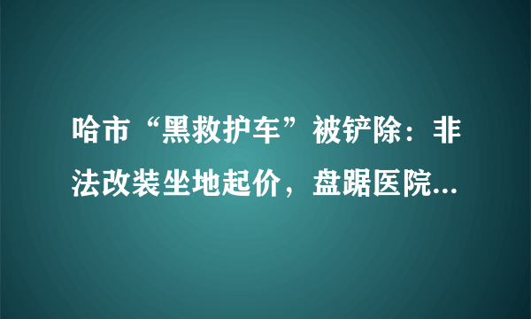 哈市“黑救护车”被铲除：非法改装坐地起价，盘踞医院十余年, 你怎么看？