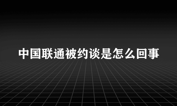 中国联通被约谈是怎么回事