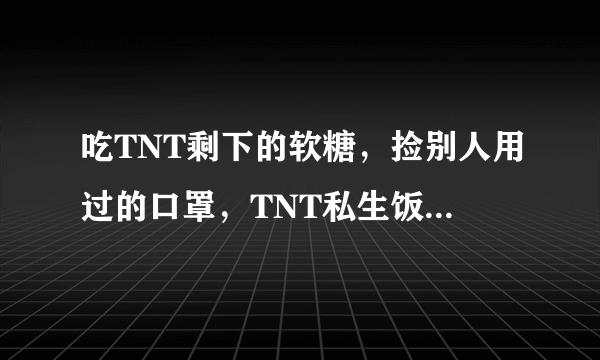 吃TNT剩下的软糖，捡别人用过的口罩，TNT私生饭猖狂到公司忍不了