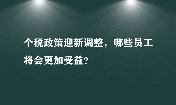 个税政策迎新调整，哪些员工将会更加受益？