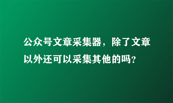 公众号文章采集器，除了文章以外还可以采集其他的吗？