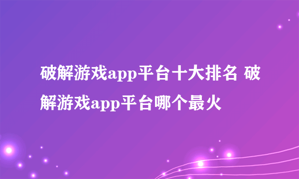 破解游戏app平台十大排名 破解游戏app平台哪个最火