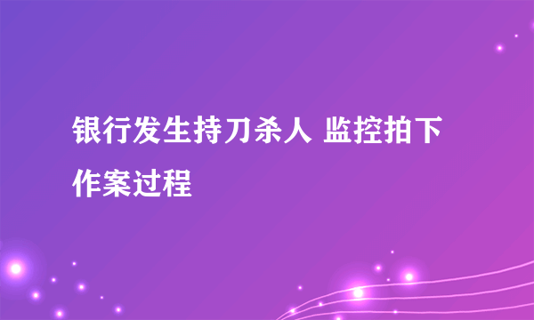 银行发生持刀杀人 监控拍下作案过程