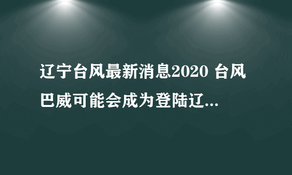 辽宁台风最新消息2020 台风巴威可能会成为登陆辽宁最强台风