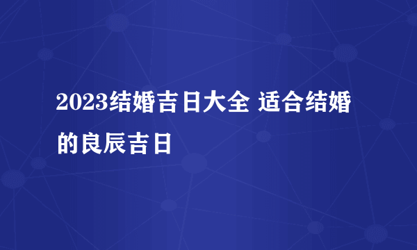 2023结婚吉日大全 适合结婚的良辰吉日