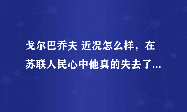 戈尔巴乔夫 近况怎么样，在苏联人民心中他真的失去了威望了么。