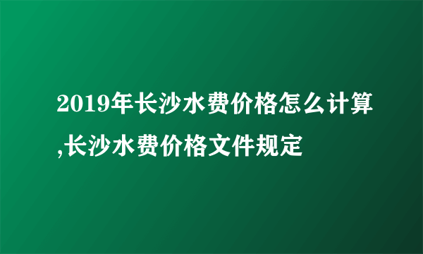 2019年长沙水费价格怎么计算,长沙水费价格文件规定