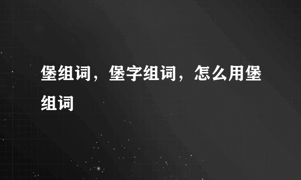 堡组词，堡字组词，怎么用堡组词