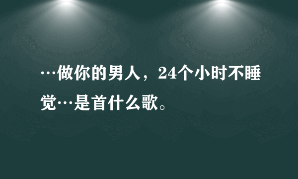 …做你的男人，24个小时不睡觉…是首什么歌。