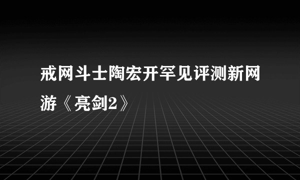 戒网斗士陶宏开罕见评测新网游《亮剑2》