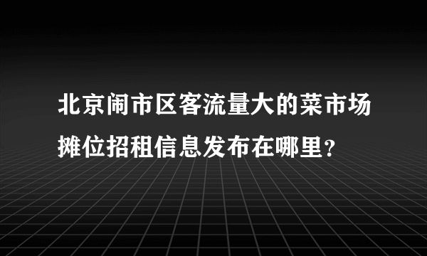 北京闹市区客流量大的菜市场摊位招租信息发布在哪里？