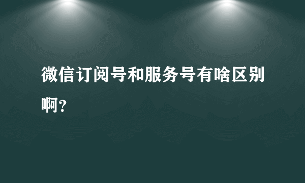 微信订阅号和服务号有啥区别啊？