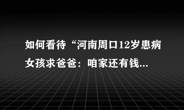 如何看待“河南周口12岁患病女孩求爸爸：咱家还有钱吗，我想活着”这件事？