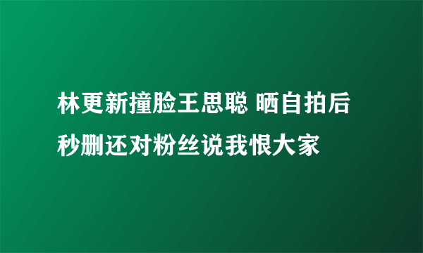 林更新撞脸王思聪 晒自拍后秒删还对粉丝说我恨大家