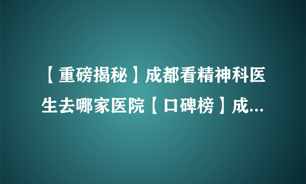 【重磅揭秘】成都看精神科医生去哪家医院【口碑榜】成都好的精神病医院