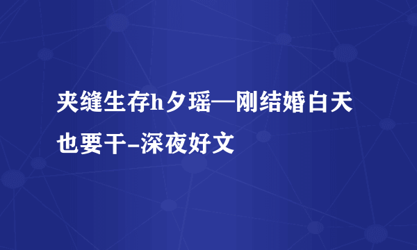 夹缝生存h夕瑶—刚结婚白天也要干-深夜好文