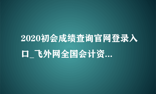 2020初会成绩查询官网登录入口_飞外网全国会计资格评价网