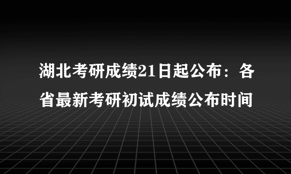 湖北考研成绩21日起公布：各省最新考研初试成绩公布时间