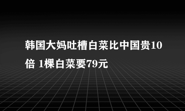 韩国大妈吐槽白菜比中国贵10倍 1棵白菜要79元