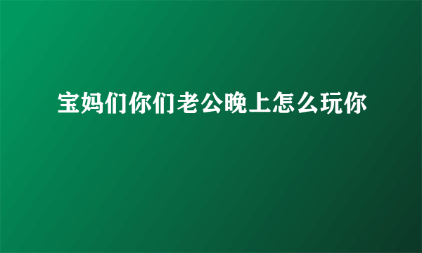 宝妈们你们老公晚上怎么玩你