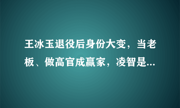 王冰玉退役后身份大变，当老板、做高官成赢家，凌智是她的同乡