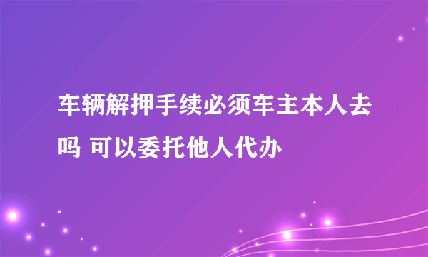 车辆解押手续必须车主本人去吗 可以委托他人代办