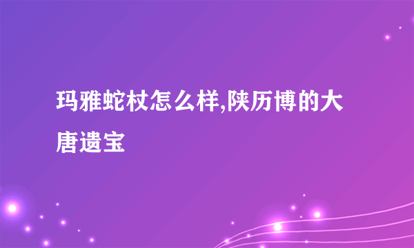 玛雅蛇杖怎么样,陕历博的大唐遗宝