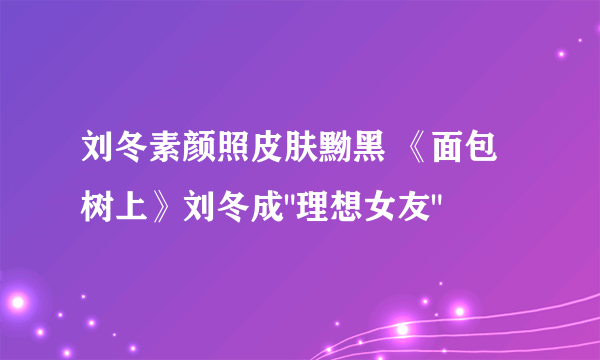 刘冬素颜照皮肤黝黑 《面包树上》刘冬成