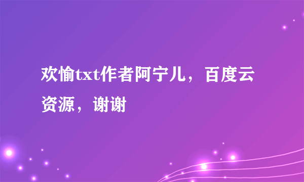 欢愉txt作者阿宁儿，百度云资源，谢谢